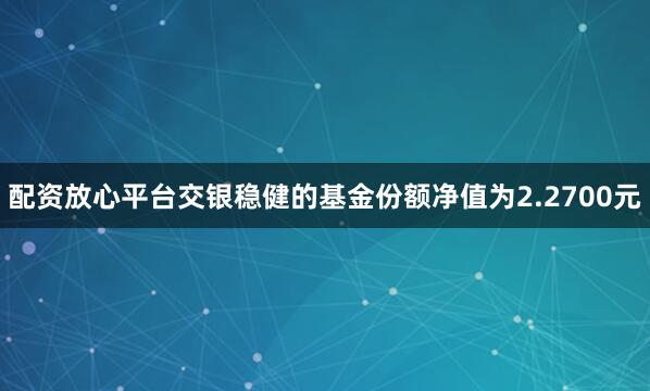 配资放心平台交银稳健的基金份额净值为2.2700元