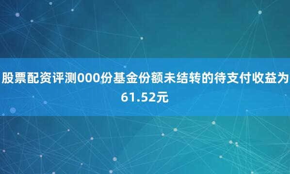 股票配资评测000份基金份额未结转的待支付收益为61.52元
