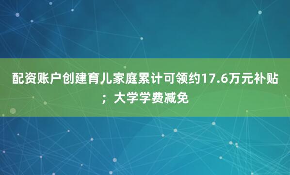 配资账户创建育儿家庭累计可领约17.6万元补贴；大学学费减免