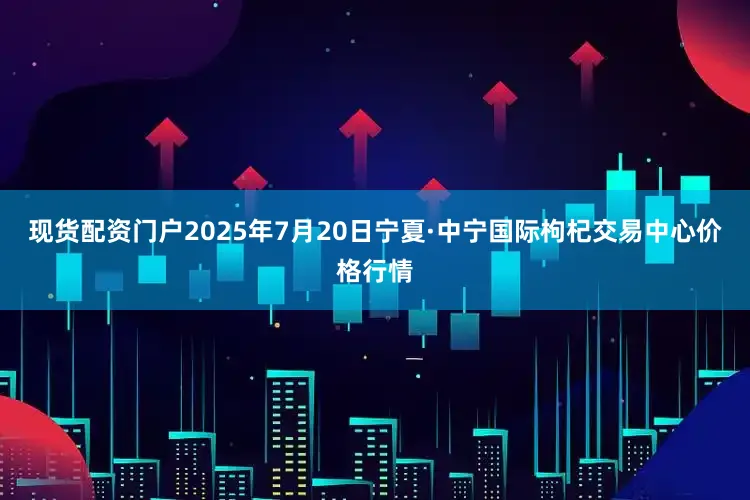现货配资门户2025年7月20日宁夏·中宁国际枸杞交易中心价格行情