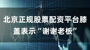 北京正规股票配资平台膝盖表示“谢谢老板”