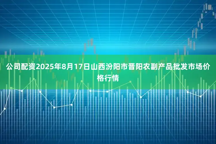 公司配资2025年8月17日山西汾阳市晋阳农副产品批发市场价格行情