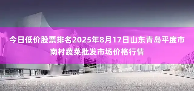 今日低价股票排名2025年8月17日山东青岛平度市南村蔬菜批发市场价格行情